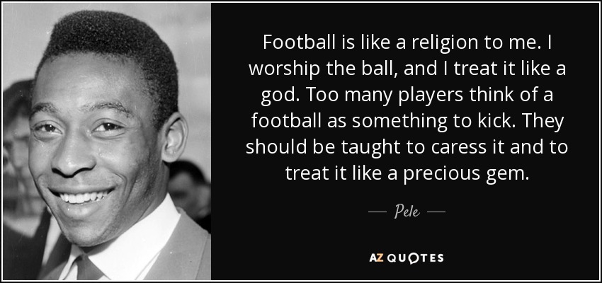 Football is like a religion to me. I worship the ball, and I treat it like a god. Too many players think of a football as something to kick. They should be taught to caress it and to treat it like a precious gem. - Pele