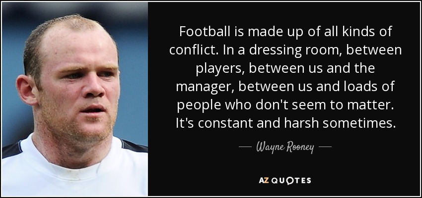 Football is made up of all kinds of conflict. In a dressing room, between players, between us and the manager, between us and loads of people who don't seem to matter. It's constant and harsh sometimes. - Wayne Rooney