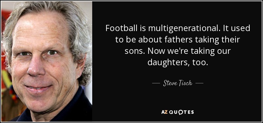Football is multigenerational. It used to be about fathers taking their sons. Now we're taking our daughters, too. - Steve Tisch