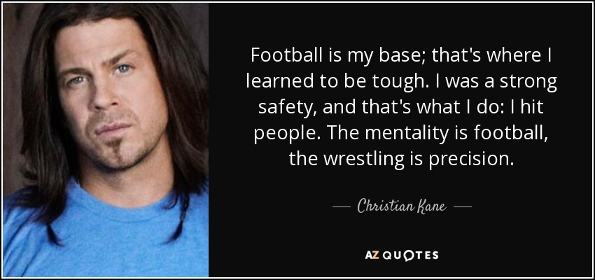 Football is my base; that's where I learned to be tough. I was a strong safety, and that's what I do: I hit people. The mentality is football, the wrestling is precision. - Christian Kane