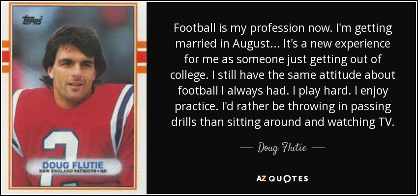 Football is my profession now. I'm getting married in August... It's a new experience for me as someone just getting out of college. I still have the same attitude about football I always had. I play hard. I enjoy practice. I'd rather be throwing in passing drills than sitting around and watching TV. - Doug Flutie