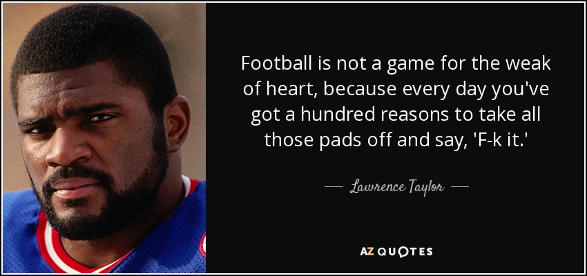 Football is not a game for the weak of heart, because every day you've got a hundred reasons to take all those pads off and say, 'F-k it.' - Lawrence Taylor