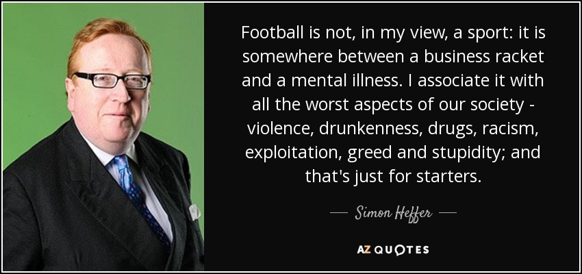 Football is not, in my view, a sport: it is somewhere between a business racket and a mental illness. I associate it with all the worst aspects of our society - violence, drunkenness, drugs, racism, exploitation, greed and stupidity; and that's just for starters. - Simon Heffer