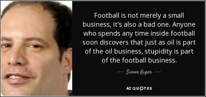 Football is not merely a small business, it's also a bad one. Anyone who spends any time inside football soon discovers that just as oil is part of the oil business, stupidity is part of the football business. - Simon Kuper
