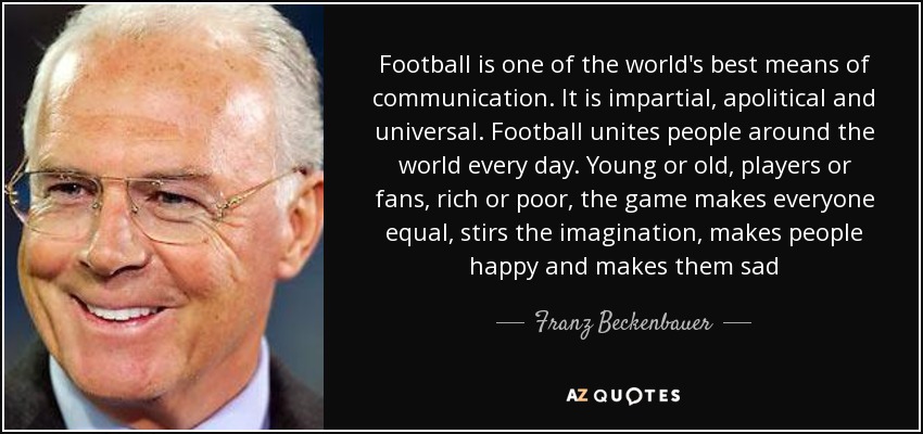 Football is one of the world's best means of communication. It is impartial, apolitical and universal. Football unites people around the world every day. Young or old, players or fans, rich or poor, the game makes everyone equal, stirs the imagination, makes people happy and makes them sad - Franz Beckenbauer