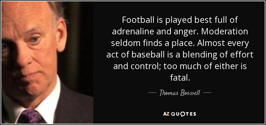 Football is played best full of adrenaline and anger. Moderation seldom finds a place. Almost every act of baseball is a blending of effort and control; too much of either is fatal. - Thomas Boswell