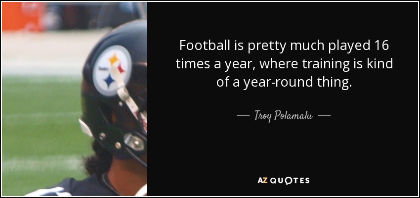 Football is pretty much played 16 times a year, where training is kind of a year-round thing. - Troy Polamalu