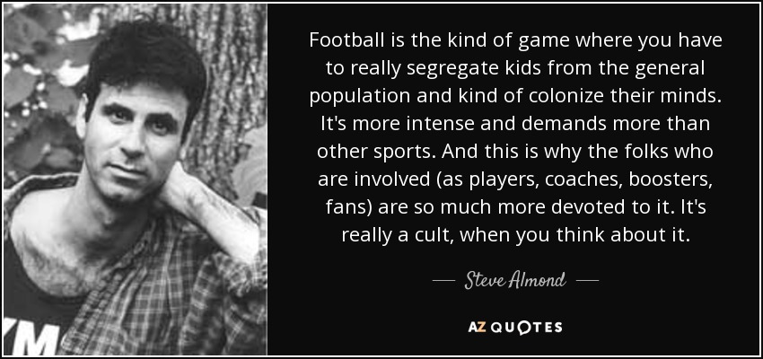 Football is the kind of game where you have to really segregate kids from the general population and kind of colonize their minds. It's more intense and demands more than other sports. And this is why the folks who are involved (as players, coaches, boosters, fans) are so much more devoted to it. It's really a cult, when you think about it. - Steve Almond