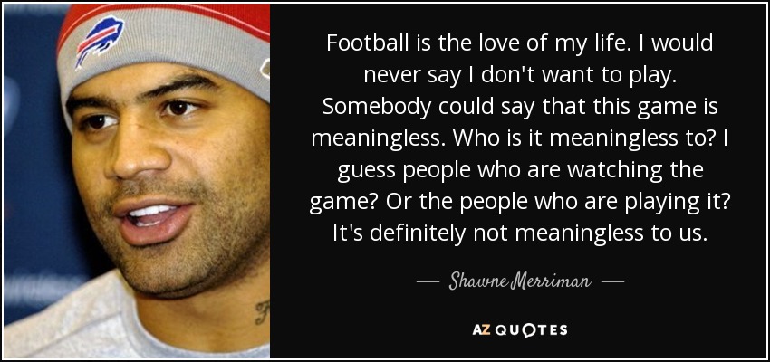 Football is the love of my life. I would never say I don't want to play. Somebody could say that this game is meaningless. Who is it meaningless to? I guess people who are watching the game? Or the people who are playing it? It's definitely not meaningless to us. - Shawne Merriman