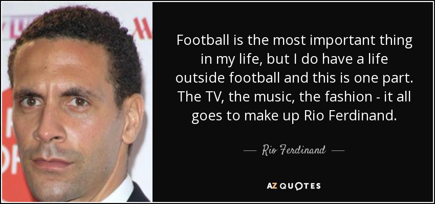 Football is the most important thing in my life, but I do have a life outside football and this is one part. The TV, the music, the fashion - it all goes to make up Rio Ferdinand. - Rio Ferdinand