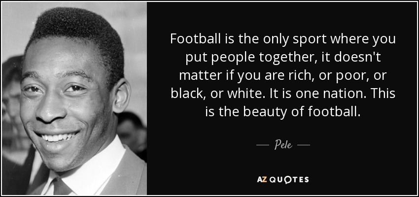 Football is the only sport where you put people together, it doesn't matter if you are rich, or poor, or black, or white. It is one nation. This is the beauty of football. - Pele