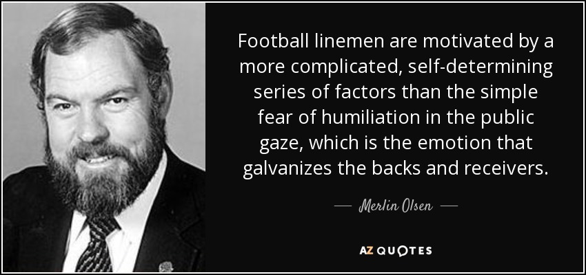 Football linemen are motivated by a more complicated, self-determining series of factors than the simple fear of humiliation in the public gaze, which is the emotion that galvanizes the backs and receivers. - Merlin Olsen
