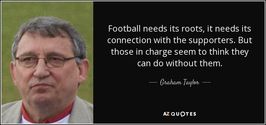Football needs its roots, it needs its connection with the supporters. But those in charge seem to think they can do without them. - Graham Taylor