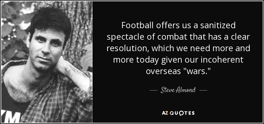 Football offers us a sanitized spectacle of combat that has a clear resolution, which we need more and more today given our incoherent overseas 