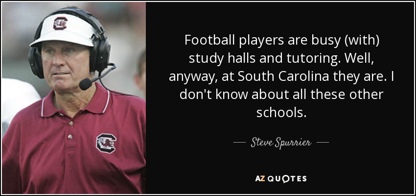 Football players are busy (with) study halls and tutoring. Well, anyway, at South Carolina they are. I don't know about all these other schools. - Steve Spurrier
