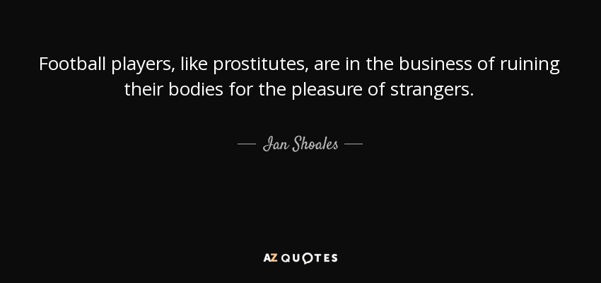 Football players, like prostitutes, are in the business of ruining their bodies for the pleasure of strangers. - Ian Shoales