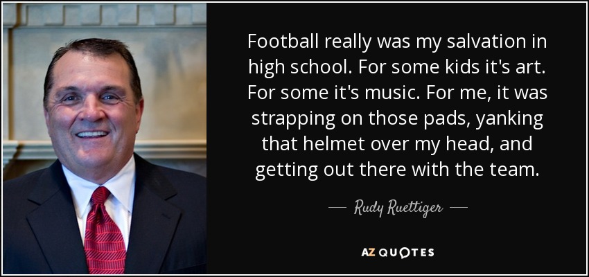 Football really was my salvation in high school. For some kids it's art. For some it's music. For me, it was strapping on those pads, yanking that helmet over my head, and getting out there with the team. - Rudy Ruettiger