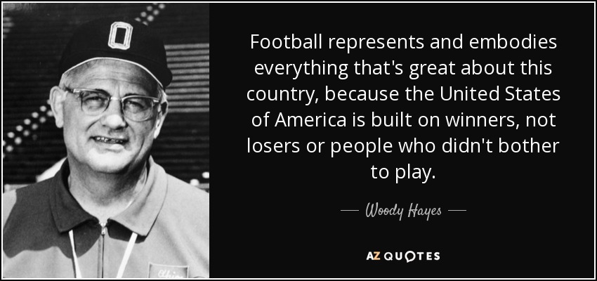 Football represents and embodies everything that's great about this country, because the United States of America is built on winners, not losers or people who didn't bother to play. - Woody Hayes