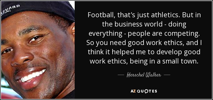 Football, that's just athletics. But in the business world - doing everything - people are competing. So you need good work ethics, and I think it helped me to develop good work ethics, being in a small town. - Herschel Walker