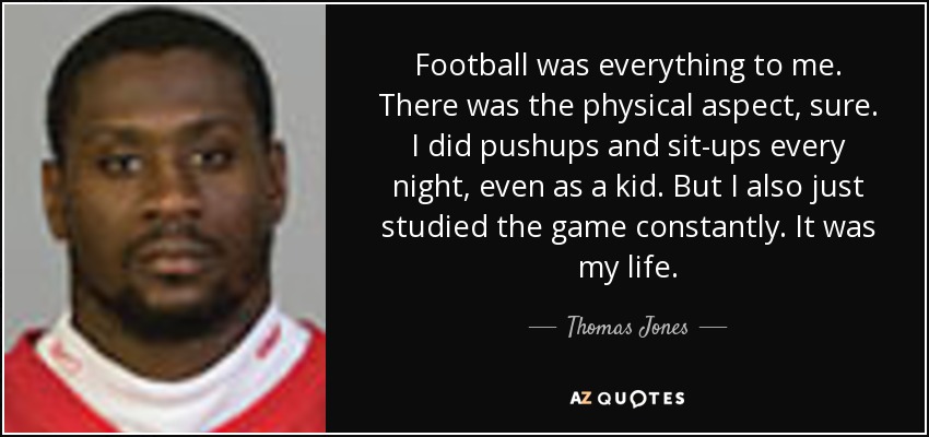 Football was everything to me. There was the physical aspect, sure. I did pushups and sit-ups every night, even as a kid. But I also just studied the game constantly. It was my life. - Thomas Jones