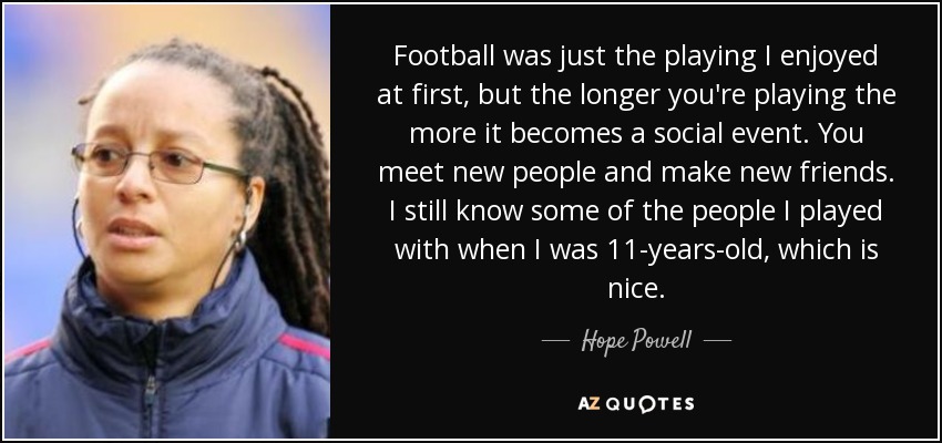 Football was just the playing I enjoyed at first, but the longer you're playing the more it becomes a social event. You meet new people and make new friends. I still know some of the people I played with when I was 11-years-old, which is nice. - Hope Powell
