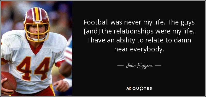 Football was never my life. The guys [and] the relationships were my life. I have an ability to relate to damn near everybody. - John Riggins