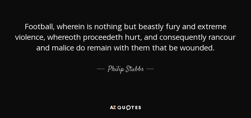 Football, wherein is nothing but beastly fury and extreme violence, whereoth proceedeth hurt, and consequently rancour and malice do remain with them that be wounded. - Philip Stubbs