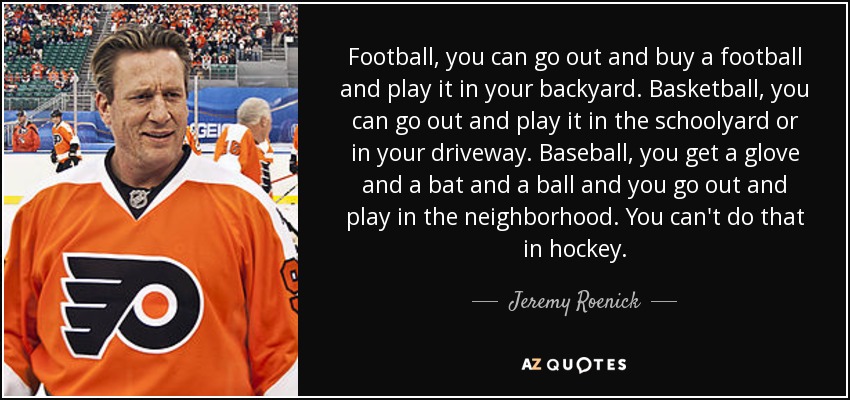 Football, you can go out and buy a football and play it in your backyard. Basketball, you can go out and play it in the schoolyard or in your driveway. Baseball, you get a glove and a bat and a ball and you go out and play in the neighborhood. You can't do that in hockey. - Jeremy Roenick
