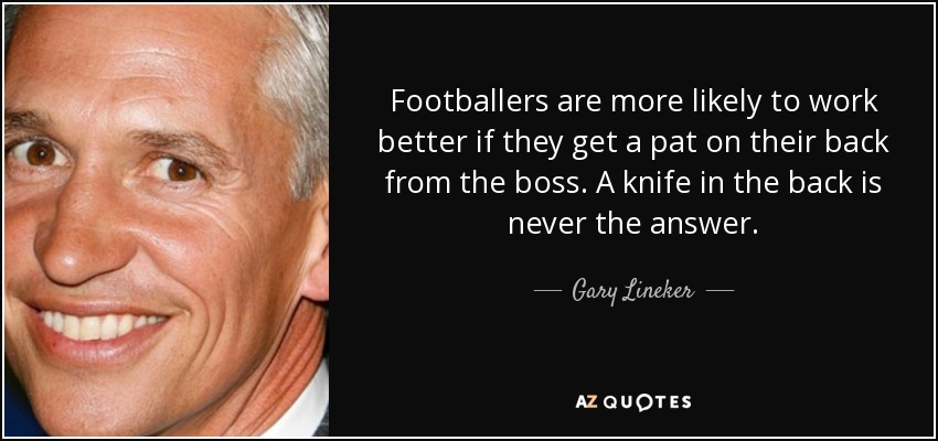 Footballers are more likely to work better if they get a pat on their back from the boss. A knife in the back is never the answer. - Gary Lineker