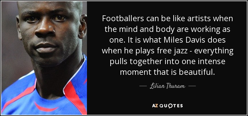 Footballers can be like artists when the mind and body are working as one. It is what Miles Davis does when he plays free jazz - everything pulls together into one intense moment that is beautiful. - Lilian Thuram