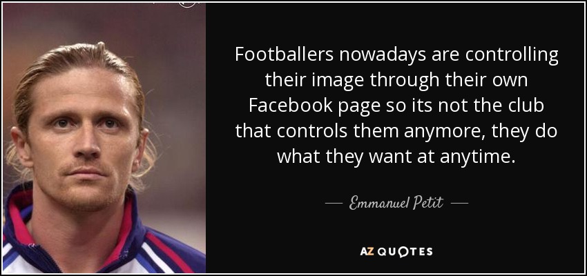 Footballers nowadays are controlling their image through their own Facebook page so its not the club that controls them anymore, they do what they want at anytime. - Emmanuel Petit