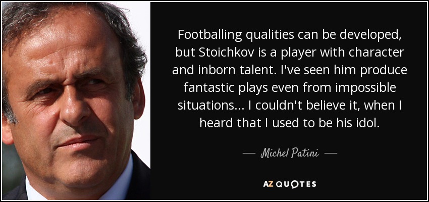 Footballing qualities can be developed, but Stoichkov is a player with character and inborn talent. I've seen him produce fantastic plays even from impossible situations... I couldn't believe it, when I heard that I used to be his idol. - Michel Patini