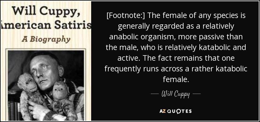 [Footnote:] The female of any species is generally regarded as a relatively anabolic organism, more passive than the male, who is relatively katabolic and active. The fact remains that one frequently runs across a rather katabolic female. - Will Cuppy