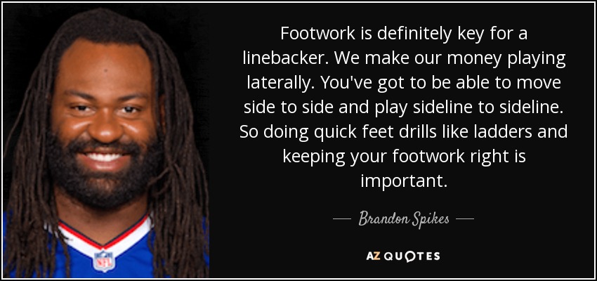 Footwork is definitely key for a linebacker. We make our money playing laterally. You've got to be able to move side to side and play sideline to sideline. So doing quick feet drills like ladders and keeping your footwork right is important. - Brandon Spikes