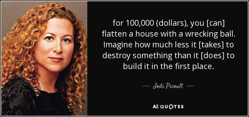 for 100,000 (dollars), you [can] flatten a house with a wrecking ball. Imagine how much less it [takes] to destroy something than it [does] to build it in the first place. - Jodi Picoult