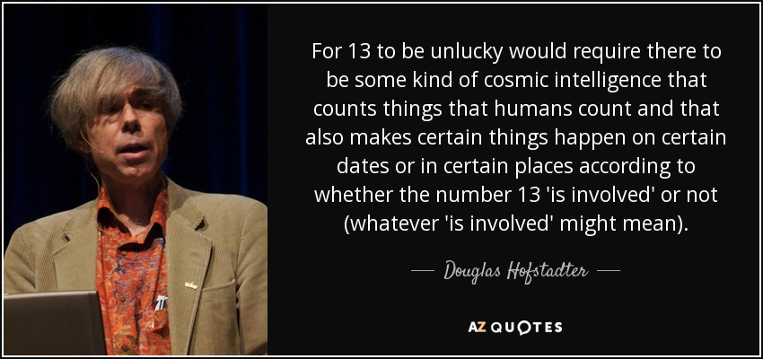 For 13 to be unlucky would require there to be some kind of cosmic intelligence that counts things that humans count and that also makes certain things happen on certain dates or in certain places according to whether the number 13 'is involved' or not (whatever 'is involved' might mean). - Douglas Hofstadter