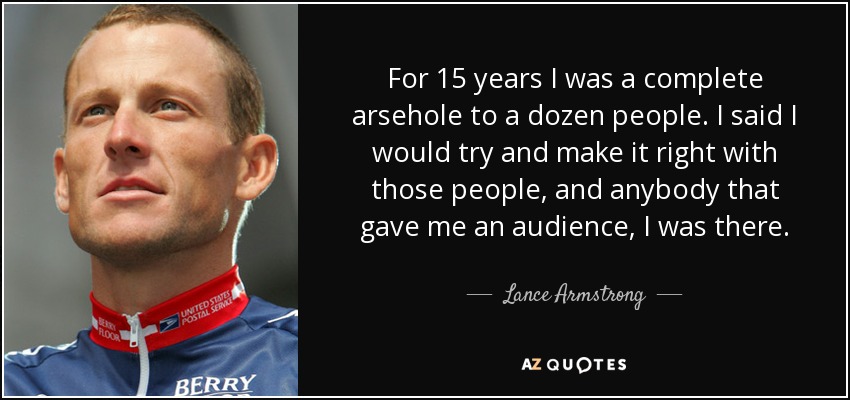 For 15 years I was a complete arsehole to a dozen people. I said I would try and make it right with those people, and anybody that gave me an audience, I was there. - Lance Armstrong