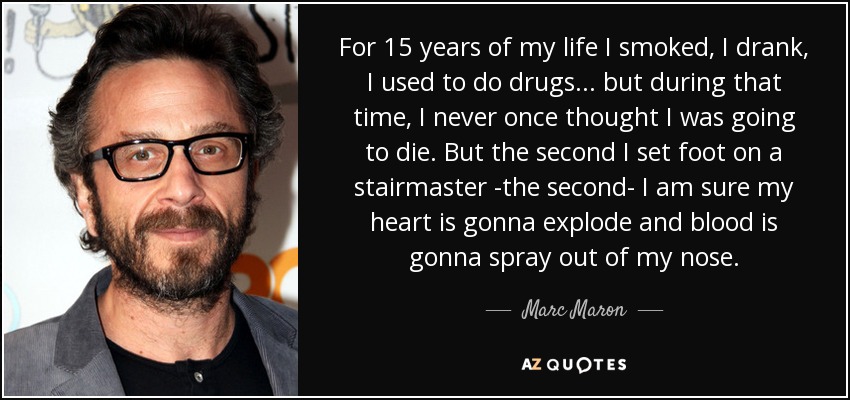 For 15 years of my life I smoked, I drank, I used to do drugs... but during that time, I never once thought I was going to die. But the second I set foot on a stairmaster -the second- I am sure my heart is gonna explode and blood is gonna spray out of my nose. - Marc Maron