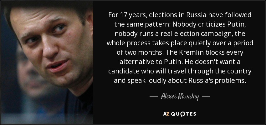 For 17 years, elections in Russia have followed the same pattern: Nobody criticizes Putin, nobody runs a real election campaign, the whole process takes place quietly over a period of two months. The Kremlin blocks every alternative to Putin. He doesn't want a candidate who will travel through the country and speak loudly about Russia's problems. - Alexei Navalny