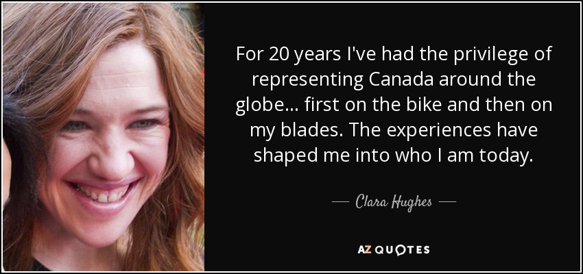 For 20 years I've had the privilege of representing Canada around the globe... first on the bike and then on my blades. The experiences have shaped me into who I am today. - Clara Hughes