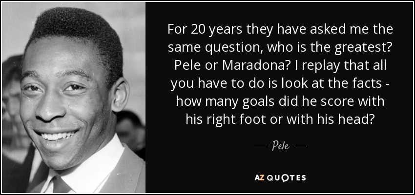 For 20 years they have asked me the same question, who is the greatest? Pele or Maradona? I replay that all you have to do is look at the facts - how many goals did he score with his right foot or with his head? - Pele