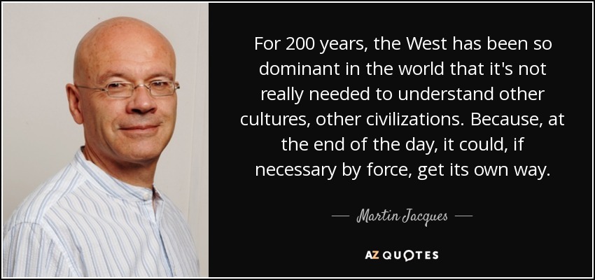 For 200 years, the West has been so dominant in the world that it's not really needed to understand other cultures, other civilizations. Because, at the end of the day, it could, if necessary by force, get its own way. - Martin Jacques