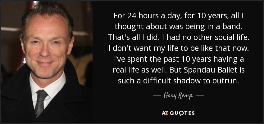 For 24 hours a day, for 10 years, all I thought about was being in a band. That's all I did. I had no other social life. I don't want my life to be like that now. I've spent the past 10 years having a real life as well. But Spandau Ballet is such a difficult shadow to outrun. - Gary Kemp