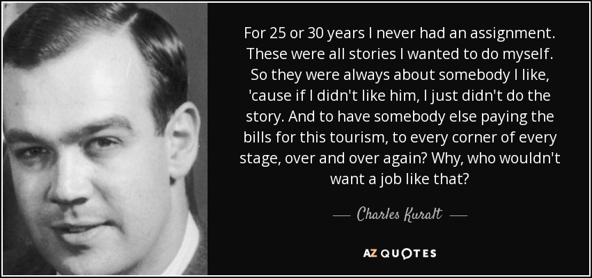 For 25 or 30 years I never had an assignment. These were all stories I wanted to do myself. So they were always about somebody I like, 'cause if I didn't like him, I just didn't do the story. And to have somebody else paying the bills for this tourism, to every corner of every stage, over and over again? Why, who wouldn't want a job like that? - Charles Kuralt