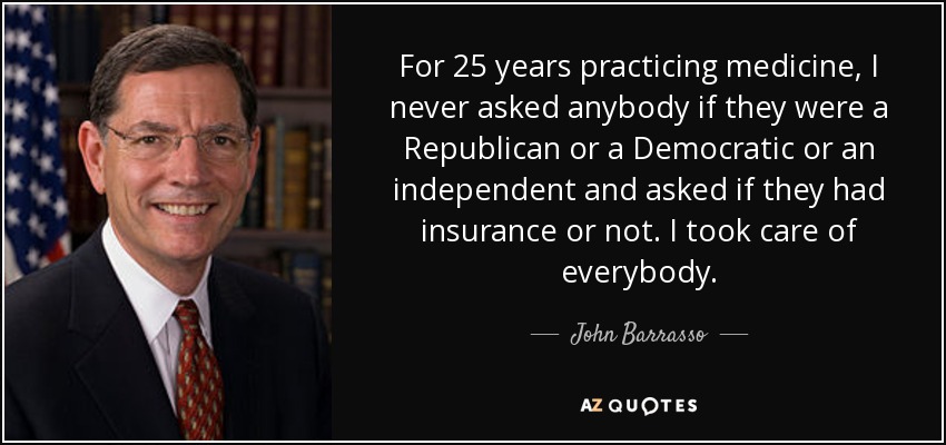 For 25 years practicing medicine, I never asked anybody if they were a Republican or a Democratic or an independent and asked if they had insurance or not. I took care of everybody. - John Barrasso