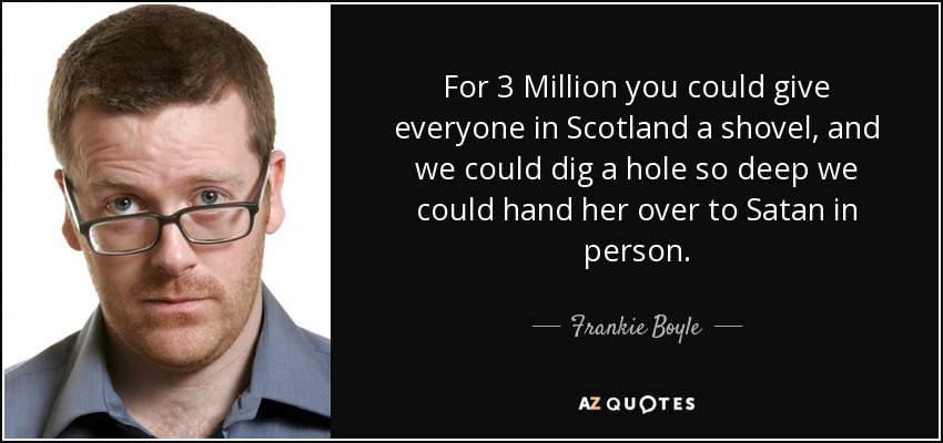 For 3 Million you could give everyone in Scotland a shovel, and we could dig a hole so deep we could hand her over to Satan in person. - Frankie Boyle