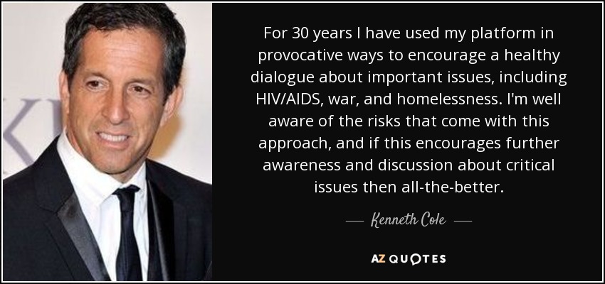 For 30 years I have used my platform in provocative ways to encourage a healthy dialogue about important issues, including HIV/AIDS, war, and homelessness. I'm well aware of the risks that come with this approach, and if this encourages further awareness and discussion about critical issues then all-the-better. - Kenneth Cole