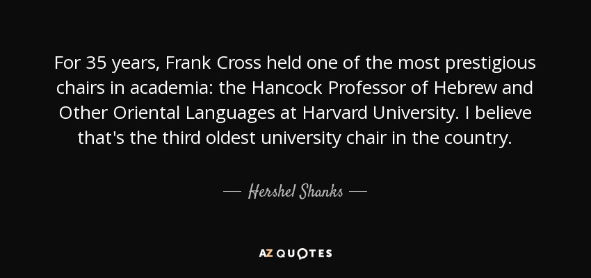 For 35 years, Frank Cross held one of the most prestigious chairs in academia: the Hancock Professor of Hebrew and Other Oriental Languages at Harvard University. I believe that's the third oldest university chair in the country. - Hershel Shanks