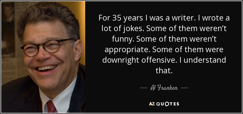 For 35 years I was a writer. I wrote a lot of jokes. Some of them weren’t funny. Some of them weren’t appropriate. Some of them were downright offensive. I understand that. - Al Franken
