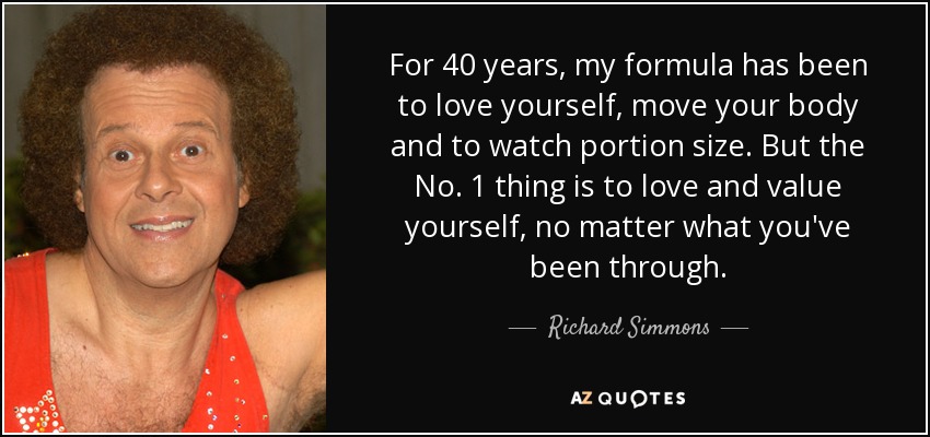 For 40 years, my formula has been to love yourself, move your body and to watch portion size. But the No. 1 thing is to love and value yourself, no matter what you've been through. - Richard Simmons